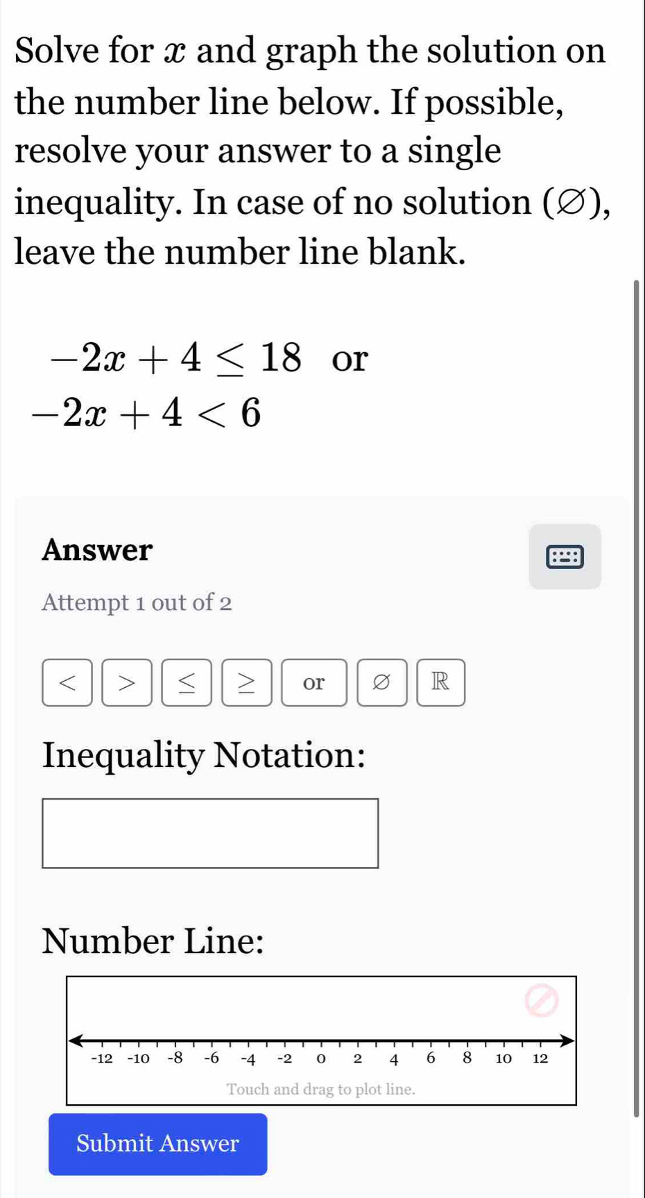 Solve for x and graph the solution on 
the number line below. If possible, 
resolve your answer to a single 
inequality. In case of no solution (∅), 
leave the number line blank.
-2x+4≤ 18 or
-2x+4<6</tex> 
Answer 
Attempt 1 out of 2
< > or R 
Inequality Notation: 
Number Line: 
Submit Answer