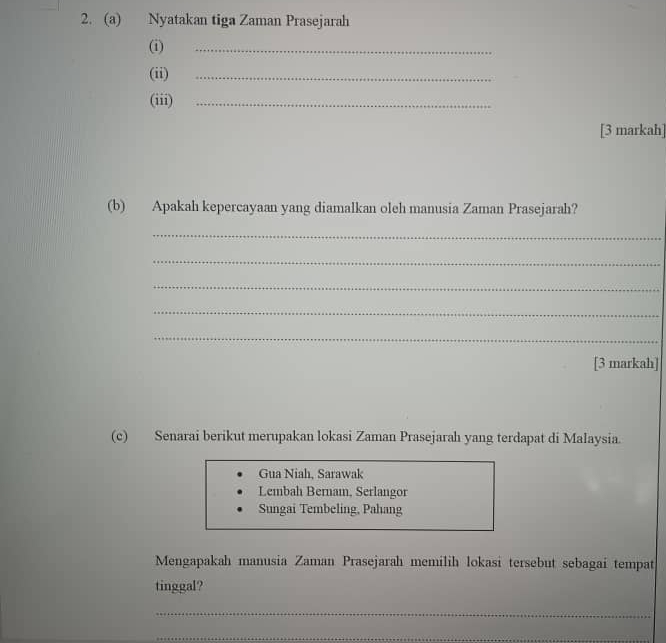 Nyatakan tiga Zaman Prasejarah
(i)
_
(ii)_
(iii)_
[3 markah]
(b) Apakah kepercayaan yang diamalkan oleh manusia Zaman Prasejarah?
_
_
_
_
_
[3 markah]
(c) Senarai berikut merupakan lokasi Zaman Prasejarah yang terdapat di Malaysia.
Gua Niah, Sarawak
Lembah Bernam, Serlangor
Sungai Tembeling, Pahang
Mengapakah manusia Zaman Prasejarah memilih lokasi tersebut sebagai tempat
tinggal?
_
_