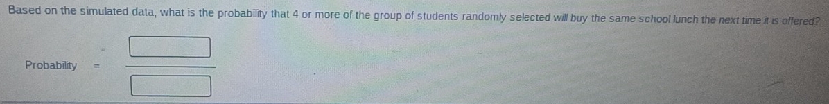 Based on the simulated data, what is the probability that 4 or more of the group of students randomly selected will buy the same school lunch the next time it is offered? 
Probability = □ /□  