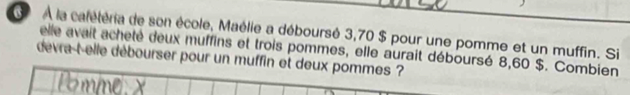 À la calétéria de son école, Maélie a déboursé 3,70 $ pour une pomme et un muffin. Si 
elle avait acheté deux muffins et trois pommes, elle aurait déboursé 8,60 $. Combien 
devra-t-elle débourser pour un muffin et deux pommes ?