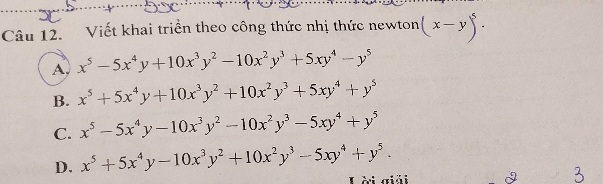 Viết khai triển theo công thức nhị thức newton (x-y)^5.
A, x^5-5x^4y+10x^3y^2-10x^2y^3+5xy^4-y^5
B. x^5+5x^4y+10x^3y^2+10x^2y^3+5xy^4+y^5
C. x^5-5x^4y-10x^3y^2-10x^2y^3-5xy^4+y^5
D. x^5+5x^4y-10x^3y^2+10x^2y^3-5xy^4+y^5. 
Lời giải