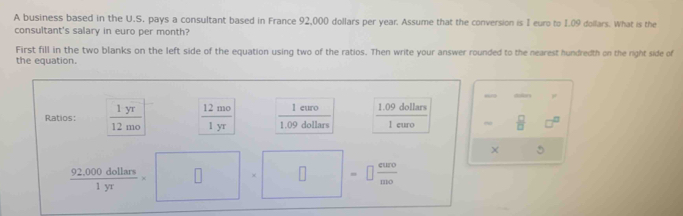 A business based in the U.S. pays a consultant based in France 92,000 dollars per year. Assume that the conversion is I euro to 1.09 dollars. What is the 
consultant's salary in euro per month? 
First fill in the two blanks on the left side of the equation using two of the ratios. Then write your answer rounded to the nearest hundredth on the right side of 
the equation. 
an , 
l euro 1.09 dollars
Ratios:  1yr/12mo   12mo/1yr  1.09 dollars 1 euro ~  □ /□   
5
 (92,000dollars)/1yr  □ 1. ^circ  □ =□  curo/mo 