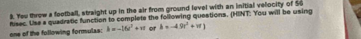 Yeu throw a football, straight up in the air from ground level with an initial velocity of 56
fusec. Use a quadratic function to complete the following questions. (HINT: You will be using 
one of the following formulas: h=-16t^2+w or h=-4.9t^2+vt)