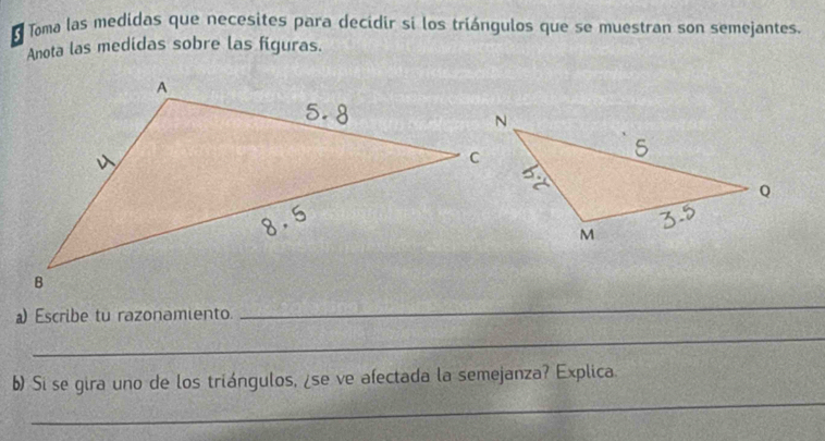 Toma las medidas que necesites para decidir si los triángulos que se muestran son semejantes. 
Anota las medidas sobre las figuras. 
a) Escribe tu razonamiento. 
_ 
_ 
_ 
b) Si se gira uno de los triángulos, ¿se ve afectada la semejanza? Explica