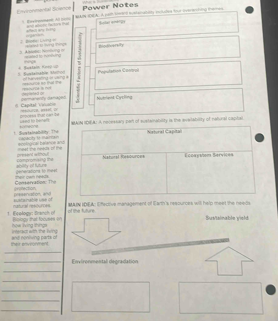 What & Sus 
Environmental Science Power Notes 
1. Environment: All bictic MAIN IDEA: A path toward sustainability includes four overarching themes. 
and abiotic factors that Solar energy 
affect any living 
organism 
2. Blotie: Living or 
related to living things 
3. Ablotic: Nonliving or Biodiversity 
related to nonliving 
things 
4. Sustain: Keep up 
5. Sustainable: Method Population Control 
of harvesting or using a 
resource so that the 
resource is not 
depleted or 
permanently damaged. Nutrient Cycling 
6. Capítal: Valuable 
resource, asset, or 
process that can be 
used to benefit 
someone. MAIN IDEA: A necessary part of sustainability is the availability of natural capital. 
1. Sustainability: The Natural Capital 
capacity to maintain 
ecological balance and 
meet the needs of the 
present without 
compromising the Natural Resources Ecosystem Services 
ability of future 
generations to meet 
their own needs. 
Conservation: The 
protection, 
preservation, and 
sustainable use of 
natural resources. MAIN IDEA: Effective management of Earth's resources will help meet the needs 
1. Ecology: Branch of of the future. 
Biology that focuses on Sustainable yield 
how living things 
Interact with the living 
and nonliving parts of 
their environment. 
_ 
_Environmental degradation 
_ 
_ 
_ 
_ 
_