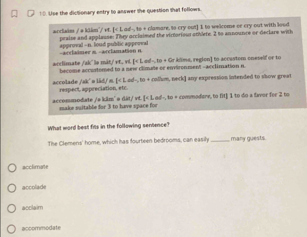 Use the dictionary entry to answer the question that follows.
acclaim / ə kläm´/ vt. [< L ad-, to + clamare, to cry out]  1 to welcome or cry out with loud
praise and applause: They acclaimed the victorious athlete. 2 to announce or declare with
approval -n. loud public approval
-acclaimer n. -acclamation n.
acclimate /ak´ lə māt/ vt., vi. [<1 ad-, to + Gr klima, region] to accustom oneself or to
become accustomed to a new climate or environment -acclimation n.
accolade /ak´ ə lād/ n. [
accommodate /ə käm´ ə dãt/ vt. [<1</tex> ad-, to + commodare, to fit] 1 to do a favor for 2 to
make suitable for 3 to have space for
What word best fits in the following sentence?
The Clemens' home, which has fourteen bedrooms, can easily_ many guests.
acclimate
accolade
acclaim
accommodate