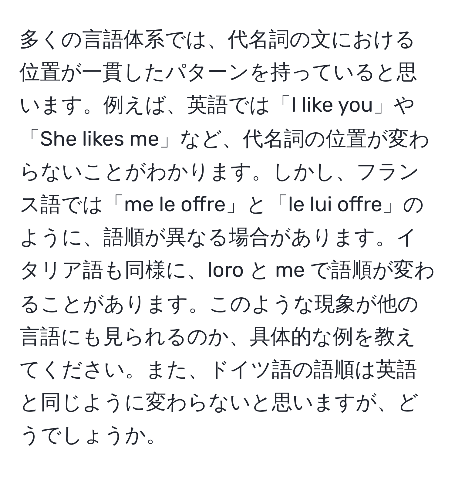 多くの言語体系では、代名詞の文における位置が一貫したパターンを持っていると思います。例えば、英語では「I like you」や「She likes me」など、代名詞の位置が変わらないことがわかります。しかし、フランス語では「me le offre」と「le lui offre」のように、語順が異なる場合があります。イタリア語も同様に、loro と me で語順が変わることがあります。このような現象が他の言語にも見られるのか、具体的な例を教えてください。また、ドイツ語の語順は英語と同じように変わらないと思いますが、どうでしょうか。