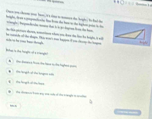 =er the quete=s 
Qussion 3 o
Ouce you choome your base, it's time to messure the height . Yo flad tha
height, draw a porpendiculsr line from the base to the highest point in the
triangle | Perpondicular means that it is 9o degrees from the bass.
As this picture shows, acmetimes when you draw the line ito height, it will
be outsids of the shape. This won't ever happen if you chooss the longest
aide to be your bass though
What is the haight of a triangle?
A the distance from the base to the highest pont
B the length of the longess side
C the hingth uf the base
D the dissance from any one ode of the triangle to enother
B