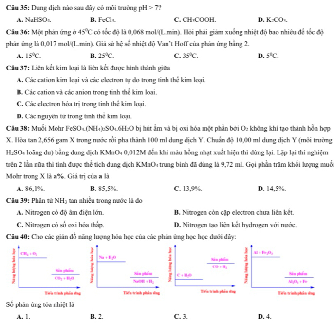 Dung dịch nào sau đây có môi trường pH>7
A. NaHSO4. B. FeCl_3. C. CH;COOH. D. K_2CO_3.
Câu 36: Một phản ứng ở 45°C có tốc độ là 0,068 mol/(L.min). Hỏi phải giảm xuống nhiệt độ bao nhiêu đề tốc độ
phản ứng là 0,017 mol/(L.min). Giả sử hệ số nhiệt độ Van’t Hoff của phản ứng bằng 2.
A. 15°C. B. 25°C. C. 35°C. D. 5°C.
Câu 37: Liên kết kim loại là liên kết được hình thành giữa
A. Các cation kim loại và các electron tự do trong tinh thể kim loại.
B. Các cation và các anion trong tinh thể kim loại.
C. Các electron hóa trị trong tinh thể kim loại.
D. Các nguyên tử trong tinh thể kim loại.
Câu 38: Muối Mohr FeSO4.(NH4): _2SO_4.6H_2O bị hút ẩm và bị oxi hóa một phần bởi O_2 không khí tạo thành hỗn hợp
X. Hòa tan 2,656 gam X trong nước rồi pha thành 100 ml dung dịch Y. Chuẩn độ 10,00 ml dung dịch Y (môi trường
H₂SO₄ loãng dư) bằng dung dịch KMnO₄ 0,012M đến khi màu hồng nhạt xuất hiện thì dừng lại. Lặp lại thí nghiệm
trên 2 lần nữa thì tính được thể tích dung dịch KMnO4 trung bình đã dùng là 9,72 ml. Gọi phần trăm khối lượng muối
Mohr trong X là a%. Giá trị của a là
A. 86,1%. B. 85,5%. C. 13,9%. D. 14,5%.
Câu 39: Phân tử NH_3 tan nhiều trong nước là do
A. Nitrogen có độ âm điện lớn. B. Nitrogen còn cặp electron chưa liên kết.
C. Nitrogen có số oxi hóa thấp. D. Nitrogen tạo liên kết hydrogen với nước.
Câu 40: Cho các giản đồ năng lượng hóa học của các phản ứng học học dưới đây:
frac SiaphimCO+H_1 I Al+Fe_2O_3
C+H_2O
frac SinptimN_1O_3+Fe
Tiến trình phản dng Tiên trình phần ứng
Số phản ứng tỏa nhiệt là
A. 1. B. 2. C. 3. D. 4.