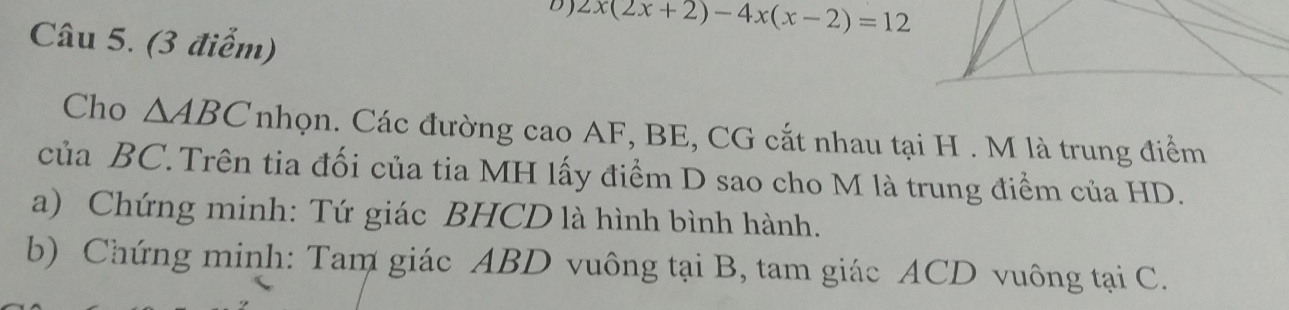 2x(2x+2)-4x(x-2)=12
Câu 5. (3 điểm) 
Cho △ ABC nhọn. Các đường cao AF, BE, CG cắt nhau tại H. M là trung điểm 
của BC. Trên tia đối của tia MH lấy điểm D sao cho M là trung điểm của HD. 
a) Chứng minh: Tứ giác BHCD là hình bình hành. 
b) Chứng minh: Tam giác ABD vuông tại B, tam giác ACD vuông tại C.