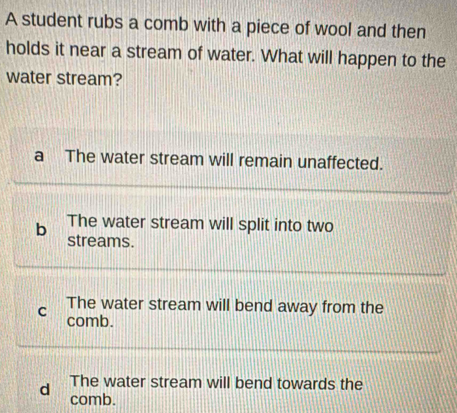 A student rubs a comb with a piece of wool and then
holds it near a stream of water. What will happen to the
water stream?
a The water stream will remain unaffected.
b The water stream will split into two
streams.
The water stream will bend away from the
C comb.
d The water stream will bend towards the
comb.