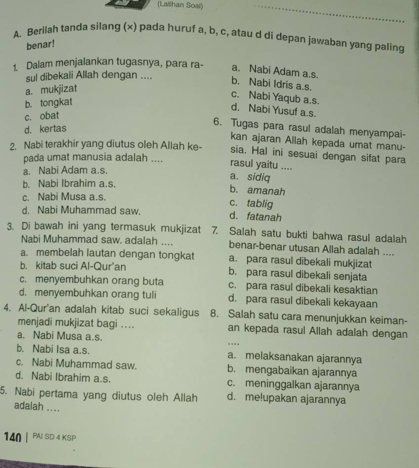 (Latihan Soal)
A. Berilah tanda silang (x) pada huruf a, b, c, atau d di depan jawaban yang paling
benar!
1. Dalam menjalankan tugasnya, para ra- a. Nabi Adam a.s.
sul dibekali Allah dengan ....
b. Nabi Idris a.s.
a. mukjizat
c. Nabi Yaqub a.s.
b. tongkat
d. Nabi Yusuf a.s.
c. obat
d. kertas
6. Tugas para rasul adalah menyampai-
kan ajaran Allah kepada umat manu-
2. Nabi terakhir yang diutus oleh Allah ke- sia. Hal ini sesuai dengan sifat para
pada umat manusia adalah ....
rasul yaitu ....
a. Nabi Adam a.s.
a. sidiq
b. Nabi Ibrahim a.s.
b. amanah
c. Nabi Musa a.s. c. tablig
d. Nabi Muhammad saw. d. fatanah
3. Di bawah ini yang termasuk mukjizat 7. Salah satu bukti bahwa rasul adalah
Nabi Muhammad saw. adalah .... benar-benar utusan Allah adalah ....
a. membelah lautan dengan tongkat a. para rasul dibekali mukjizat
b. kitab suci Al-Qur’an b. para rasul dibekali senjata
c. menyembuhkan orang buta c. para rasul dibekali kesaktian
d. menyembuhkan orang tuli d. para rasul dibekali kekayaan
4. Al-Qur'an adalah kitab suci sekaligus 8. Salah satu cara menunjukkan keiman-
menjadi mukjizat bagi ... an kepada rasul Allah adalah dengan
a. Nabi Musa a.s.
_…
b. Nabi Isa a.s. a. melaksanakan ajarannya
c. Nabi Muhammad saw. b. mengabaikan ajarannya
d. Nabi Ibrahim a.s. c. meninggalkan ajarannya
5. Nabi pertama yang diutus oleh Allah d. me!upakan ajarannya
adalah ....
140 | PAI SD 4 KSP