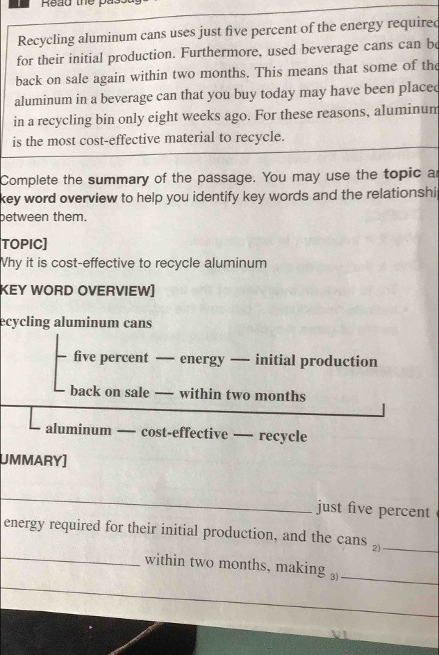 Read the pa 
Recycling aluminum cans uses just five percent of the energy required 
for their initial production. Furthermore, used beverage cans can be 
back on sale again within two months. This means that some of the 
aluminum in a beverage can that you buy today may have been placed 
in a recycling bin only eight weeks ago. For these reasons, aluminum 
is the most cost-effective material to recycle. 
Complete the summary of the passage. You may use the topic ar 
key word overview to help you identify key words and the relationshi 
between them. 
TOPIC] 
Why it is cost-effective to recycle aluminum 
KEY WORD OVERVIEW] 
ecycling aluminum cans 
five percent — energy — initial production 
back on sale — within two months
aluminum — cost-effective — recycle 
UMMARY] 
_ 
just five percent 
_ 
energy required for their initial production, and the cans £_ 
within two months, making ₃)_