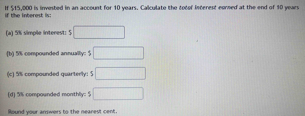 If $15,000 is invested in an account for 10 years. Calculate the total interest earned at the end of 10 years
if the interest is: 
(a) 5% simple interest: $ □
(b) 5% compounded annually: □ 
(c) 5% compounded quarterly: $□
(d) 5% compounded monthly: □ 
Round your answers to the nearest cent.