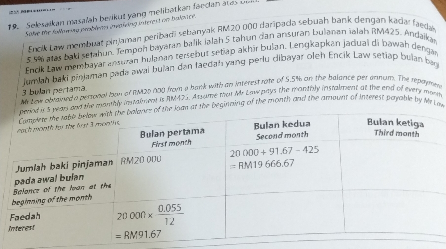 Selesaikan masalah berikut yang melibatkan faedan atas Dan
Solve the following problems involving interest on balance.
Encik Law membuat pinjaman peribadi sebanyak RM20 000 daripada sebuah bank dengan kadar faeda
5.5% atas baki setahun. Tempoh bayaran balik ialah 5 tahun dan ansuran bulanan ialah RM425. Andaika
Encik Law membayar ansuran bulanan tersebut setiap akhir bulan. Lengkapkan jadual di bawah dengar
jumlah baki pinjaman pada awal bulan dan faedah yang perlu dibayar oleh Encík Law setiap bulan bagi
3 bulan pertama.
Mr Law obtained a personal loan of RM20 000 from a bank with an interest rate of 5.5% on the balance per annum. The repaymen
and the monthly instalment is RM425. Assume that Mr Law pays the monthly instalment at the end of every month
oan at the beginning of the month and the amount of interest payable by Mr Law