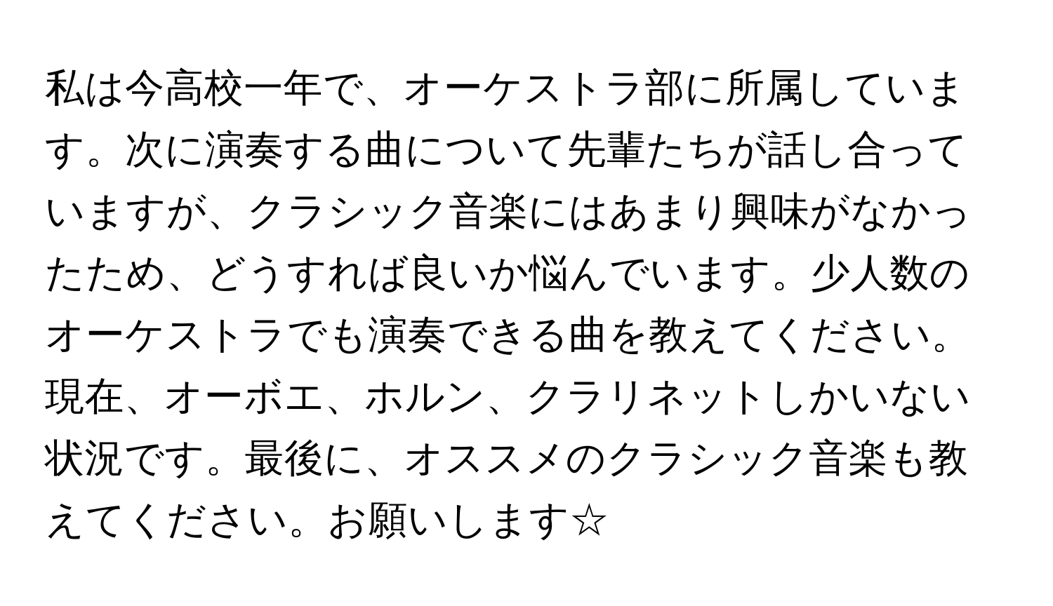 私は今高校一年で、オーケストラ部に所属しています。次に演奏する曲について先輩たちが話し合っていますが、クラシック音楽にはあまり興味がなかったため、どうすれば良いか悩んでいます。少人数のオーケストラでも演奏できる曲を教えてください。現在、オーボエ、ホルン、クラリネットしかいない状況です。最後に、オススメのクラシック音楽も教えてください。お願いします☆