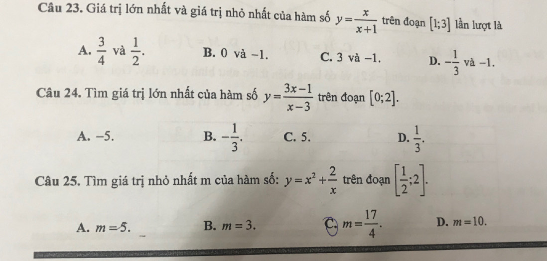 Giá trị lớn nhất và giá trị nhỏ nhất của hàm số y= x/x+1  trên đoạn [1;3] lần lượt là
A.  3/4  và  1/2 . B. 0 và −1. C. 3 và −1. D. - 1/3  và −1.
Câu 24. Tìm giá trị lớn nhất của hàm số y= (3x-1)/x-3  trên đoạn [0;2].
A. -5. B. - 1/3 . C. 5. D.  1/3 . 
Câu 25. Tìm giá trị nhỏ nhất m của hàm số: y=x^2+ 2/x  trên đoạn [ 1/2 ;2].
C
A. m=5. B. m=3. m= 17/4 . D. m=10.