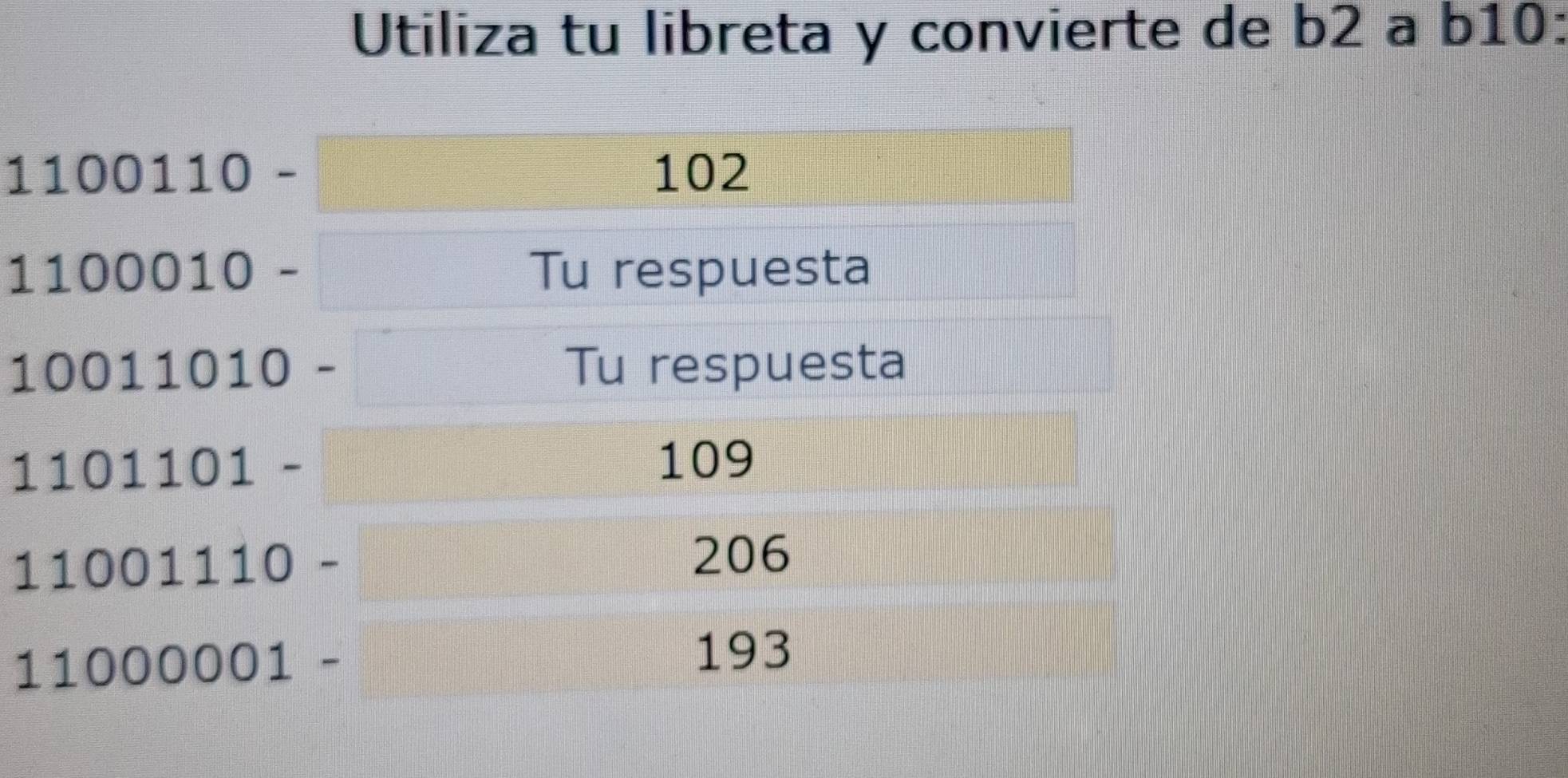 Utiliza tu libreta y convierte de b2 a b10 :
1100110- □
102
1100010-□ Tu respuesta
10011010-□ Tu respuesta
1101101-□ 109
11001110-
206
11000001-
193