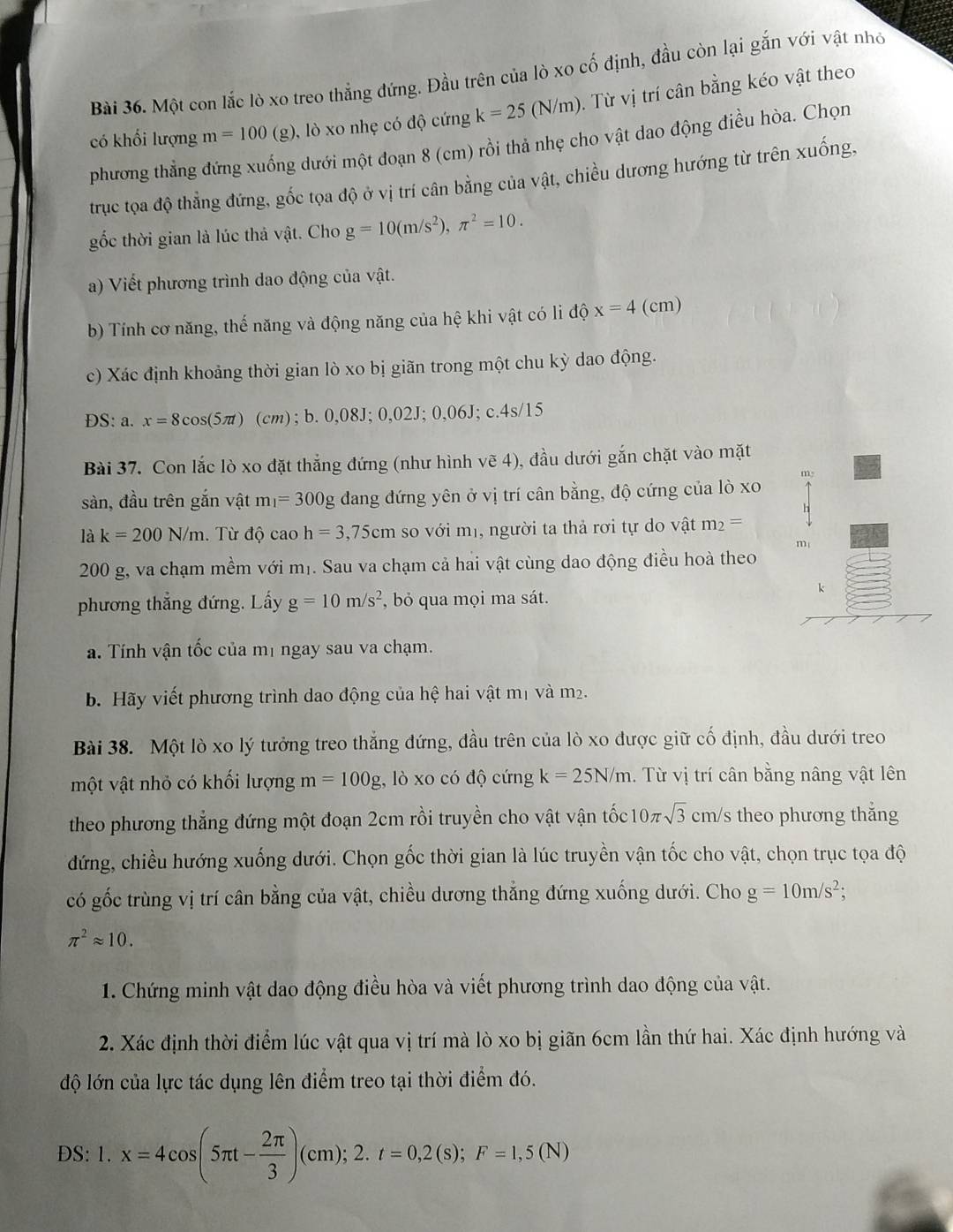 Một con lắc lò xo treo thắng đứng. Đầu trên của lò xo cố định, đầu còn lại gắn với vật nhỏ
có khối lượng m=100 (g), lò xo nhẹ có độ cứng k=25(N/m). Từ vị trí cân bằng kéo vật theo
phương thắng đứng xuống dưới một đoạn 8 (cm) rồi thả nhẹ cho vật dao động điều hòa. Chọn
trục toa độ thẳng đứng, gốc tọa độ ở vị trí cân bằng của vật, chiều dương hướng từ trên xuống,
gốc thời gian là lúc thả vật. Cho g=10(m/s^2),π^2=10.
a) Viết phương trình dao động của vật.
b) Tính cơ năng, thế năng và động năng của hệ khi vật có li độ x=4 (cm)
c) Xác định khoảng thời gian lò xo bị giãn trong một chu kỳ dao động.
ĐS: a. x=8cos (5π ) (cm); b.0,08J;0,0 2J;0,06J;c.4s/15
Bài 37. Con lắc lò xo đặt thẳng đứng (như hình vẽ 4), đầu dưới gắn chặt vào mặt
sàn, đầu trên gắn vật m_1=300g dang đứng yên ở vị trí cân bằng, độ cứng của lò xo 
là k=200N/m. Từ độ cao h=3,75cm so với mị, người ta thả rơi tự do vật m_2=
200 g, va chạm mềm với mị. Sau va chạm cả hai vật cùng dao động điều hoà theo
phương thẳng đứng. Lấy g=10m/s^2 , bỏ qua mọi ma sát.
a. Tính vận tốc của mị ngay sau va chạm.
b. Hãy viết phương trình dao động của hệ hai vật mị và m2.
Bài 38. Một lò xo lý tưởng treo thẳng đứng, đầu trên của lò xo được giữ cố định, đầu dưới treo
một vật nhỏ có khối lượng m=100g , lò xo có độ cứng k=25N/m. Từ vị trí cân bằng nâng vật lên
theo phương thẳng đứng một đoạn 2cm rồi truyền cho vật vận tốc 1 0π sqrt(3) cm/s theo phương thẳng
đứng, chiều hướng xuống dưới. Chọn gốc thời gian là lúc truyền vận tốc cho vật, chọn trục tọa độ
có gốc trùng vị trí cân bằng của vật, chiều dương thắng đứng xuống dưới. Cho g=10m/s^2;
π^2approx 10.
1. Chứng minh vật dao động điều hòa và viết phương trình dao động của vật.
2. Xác định thời điểm lúc vật qua vị trí mà lò xo bị giãn 6cm lần thứ hai. Xác định hướng và
độ lớn của lực tác dụng lên điểm treo tại thời điểm đó.
DS: 1.x=4cos (5π t- 2π /3 )(cm);2.t=0,2(s);F=1,5(N)