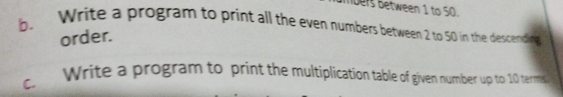 nbers between 1 to 50. 
b. 
Write a program to print all the even numbers between 2 to 50 in the descending 
order. 
Write a program to print the multiplication table of given number up to 10 terms