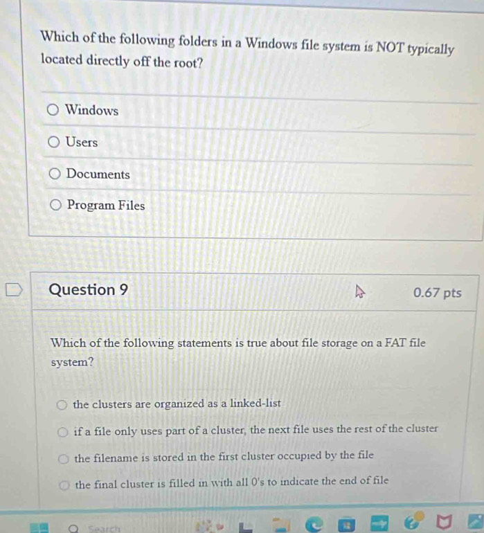 Which of the following folders in a Windows file system is NOT typically
located directly off the root?
Windows
Users
Documents
Program Files
Question 9 0.67 pts
Which of the following statements is true about file storage on a FAT file
system?
the clusters are organized as a linked-list
if a file only uses part of a cluster, the next file uses the rest of the cluster
the filename is stored in the first cluster occupied by the file
the final cluster is filled in with all 0 's to indicate the end of file