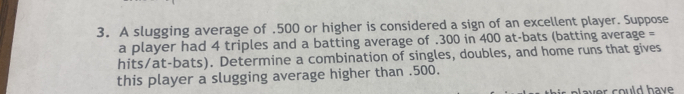 A slugging average of . 500 or higher is considered a sign of an excellent player. Suppose 
a player had 4 triples and a batting average of . 300 in 400 at-bats (batting average = 
hits/at-bats). Determine a combination of singles, doubles, and home runs that gives 
this player a slugging average higher than . 500. 
ver could hav