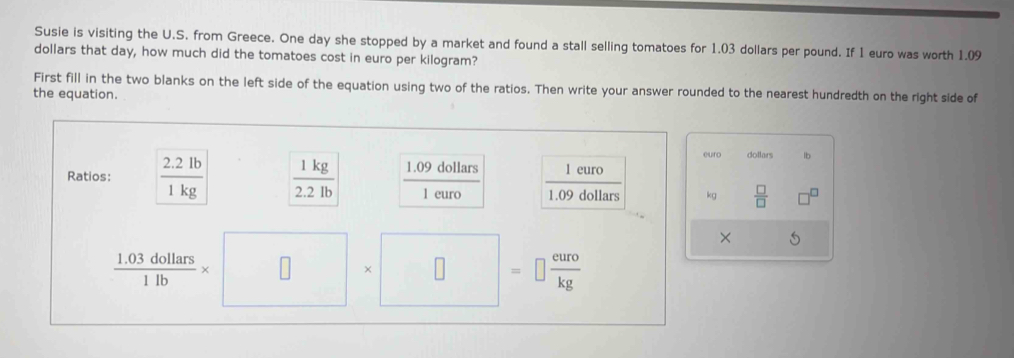 Susie is visiting the U.S. from Greece. One day she stopped by a market and found a stall selling tomatoes for 1.03 dollars per pound. If 1 euro was worth 1.09
dollars that day, how much did the tomatoes cost in euro per kilogram? 
First fill in the two blanks on the left side of the equation using two of the ratios. Then write your answer rounded to the nearest hundredth on the right side of 
the equation. 
eurc dollars lb 
Ratios:  (2.2lb)/1kg   1kg/2.2lb  1.09 dollars x=
overline 
1 euro  1euro/109dollars 
kg  □ /□  
× 5
 (1.03dollars)/1lb * □ * □^ =□  euro/kg 