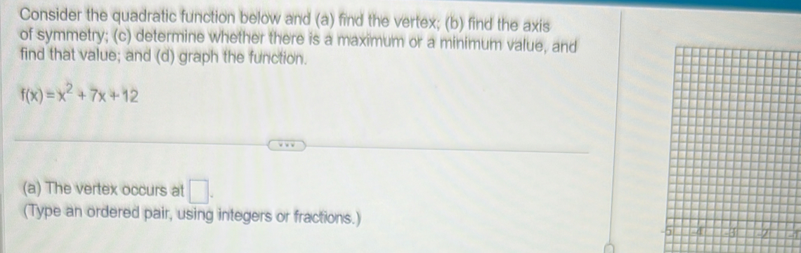 Consider the quadratic function below and (a) find the vertex; (b) find the axis 
of symmetry; (c) determine whether there is a maximum or a minimum value, and 
find that value; and (d) graph the function.
f(x)=x^2+7x+12
(a) The vertex occurs at □. 
(Type an ordered pair, using integers or fractions.) 
4