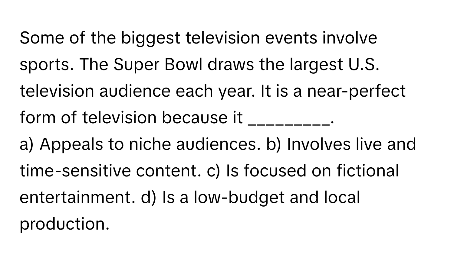 Some of the biggest television events involve sports. The Super Bowl draws the largest U.S. television audience each year. It is a near-perfect form of television because it _________.

a) Appeals to niche audiences. b) Involves live and time-sensitive content. c) Is focused on fictional entertainment. d) Is a low-budget and local production.