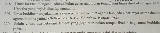 Umat buddha mengenal adanya bulan gelap atau bulan terang atau biasa disebut sebagai hari 
Upostha yang terjadi disetiap tanggal…. 
219. Umat buddha merayakan hari raya seperti halnya umat agama lain, ada 4 hari raya utama dalam 
agama buddha yaitu.µɑisɑu, 
220. Selain vihara ada beberapa tempat yang juga merupakan tempat ibadah bagi umat budddha 
yaitu……