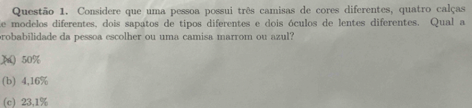 Considere que uma pessoa possui três camisas de cores diferentes, quatro calças
de modelos diferentes, dois sapatos de tipos diferentes e dois óculos de lentes diferentes. Qual a
probabilidade da pessoa escolher ou uma camisa marrom ou azul?
(a) 50%
(b) 4,16%
c 23,1%