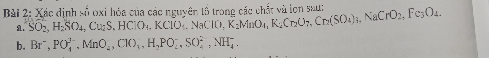 Xác định shat O oxi hóa của các nguyên tố trong các chất và ion sau: 
a. SO_2, H_2SO_4, Cu_2S, HClO_3, KClO_4, NaClO, K_2MnO_4, K_2Cr_2(SO_4)_3, NaCrO_2, Fe_3O_4. 
b. Br^-, PO_4^((3-), MnO_4^-, ClO_3^-, H_2)PO_4^-, SO_4^(2-), NH_4^+.