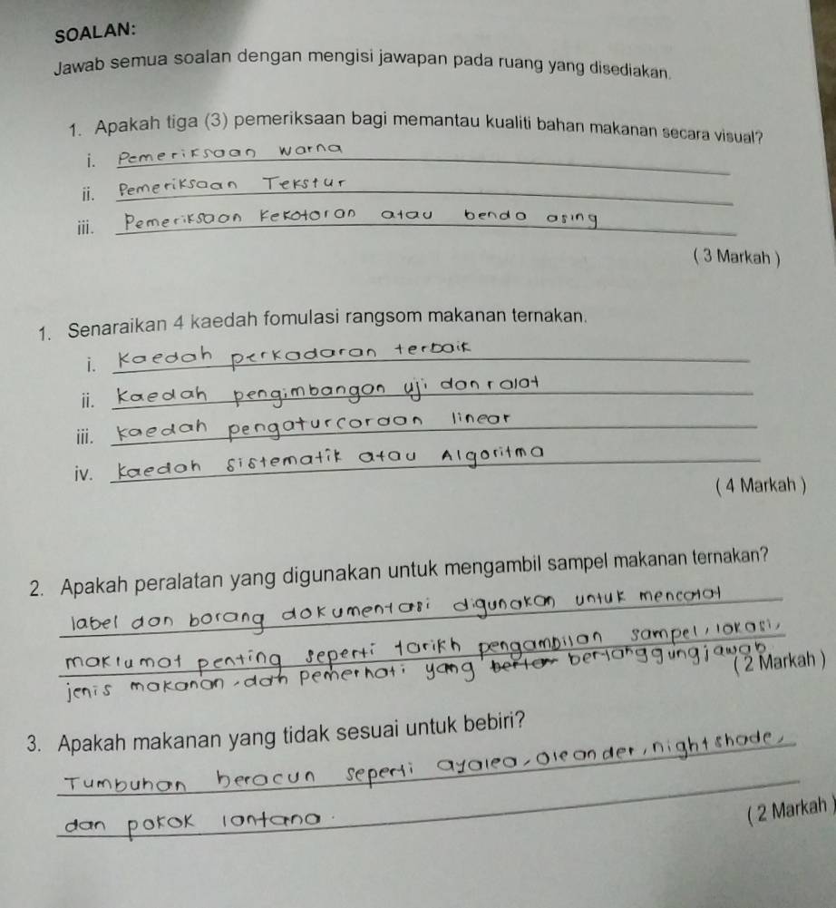 SOALAN: 
Jawab semua soalan dengan mengisi jawapan pada ruang yang disediakan. 
1. Apakah tiga (3) pemeriksaan bagi memantau kualiti bahan makanan secara visual? 
i. 
_ 
ⅱ. 
_ 
Kekotoran atau 
ⅲ._ 
__ 
( 3 Markah ) 
1. Senaraikan 4 kaedah fomulasi rangsom makanan ternakan. 
i. 
_ 
ii. 
_ 
ⅲ. 
_ 
iv. 
_ 
( 4 Markah ) 
_ 
2. Apakah peralatan yang digunakan untuk mengambil sampel makanan ternakan? 
_san 
k a s 
( 2 Markah ) 
_ 
3. Apakah makanan yang tidak sesuai untuk bebiri? 
_ 
( 2 Markah )