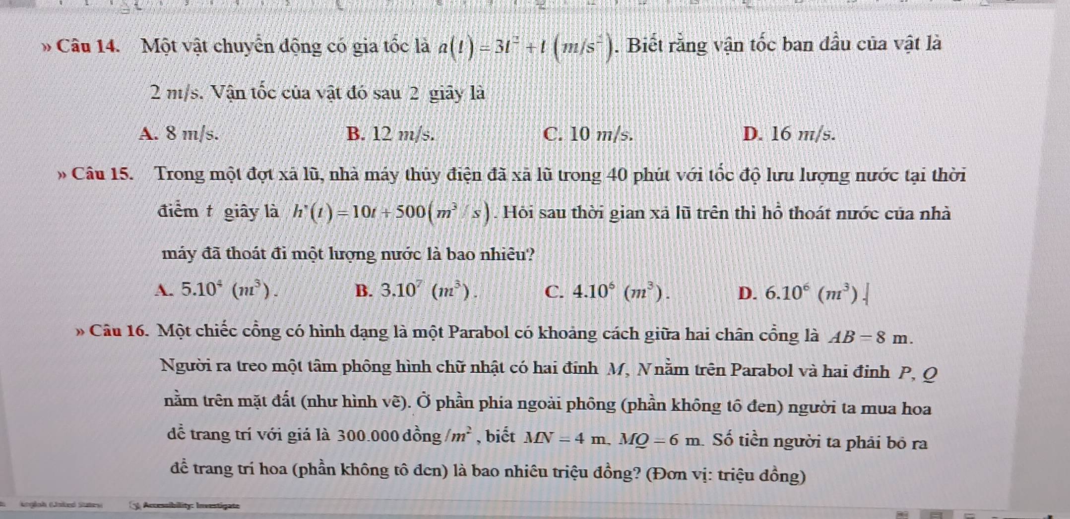 Một vật chuyển động có gia tốc là a(t)=3t^2+t(m/s^2). Biết rằng vận tốc ban đầu của vật là
2 m/s. Vận tốc của vật đó sau 2 giây là
A. 8 m/s. B. 12 m/s. C. 10 m/s. D. 16 m/s.
Câu 15. Trong một đợt xã lũ, nhà máy thủy điện đã xã lũ trong 40 phút với tốc độ lưu lượng nước tại thời
điểm giây là h'(t)=10t+500(m^3/s). Hội sau thời gian xã lũ trên thì hỗ thoát nước của nhà
máy đã thoát đi một lượng nước là bao nhiêu?
A. 5.10^4(m^3). B. 3.10^7(m^3). C. 4.10^6(m^3). D. 6.10^6(m^3).| 
* Câu 16. Một chiếc cổng có hình đạng là một Parabol có khoảng cách giữa hai chân cổng là AB=8m. 
Người ra treo một tâm phông hình chữ nhật có hai đính M, Nnằm trên Parabol và hai đinh P, Q
nằm trên mặt đất (như hình vẽ). Ở phần phia ngoài phông (phần không tô đen) người ta mua hoa
dđể trang trí với giá là 300.000 đồng /m^2 , biết MN=4m, MQ=6m Số tiền người ta phải bố ra
để trang trí hoa (phần không tô đen) là bao nhiêu triệu đồng? (Đơn vị: triệu đồng)