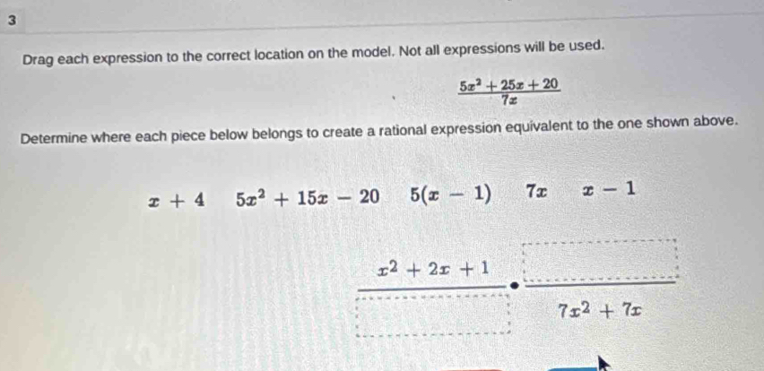 Drag each expression to the correct location on the model. Not all expressions will be used.
 (5x^2+25x+20)/7x 
Determine where each piece below belongs to create a rational expression equivalent to the one shown above.
x+45x^2+15x-20 32 5(x-1)  1/4  7xx-1
 (x^2+2x+1)/7x^2+7x ·  □ /7x^2+7x 