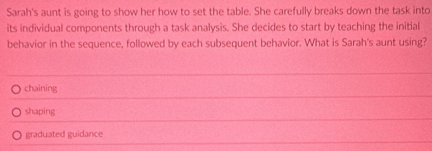 Sarah's aunt is going to show her how to set the table. She carefully breaks down the task into
its individual components through a task analysis. She decides to start by teaching the initial
behavior in the sequence, followed by each subsequent behavior. What is Sarah's aunt using?
chaining
shaping
graduated guidance