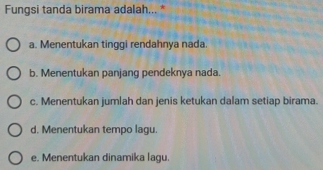 Fungsi tanda birama adalah... *
a. Menentukan tinggi rendahnya nada.
b. Menentukan panjang pendeknya nada.
c. Menentukan jumlah dan jenis ketukan dalam setiap birama.
d. Menentukan tempo lagu.
e. Menentukan dinamika lagu.