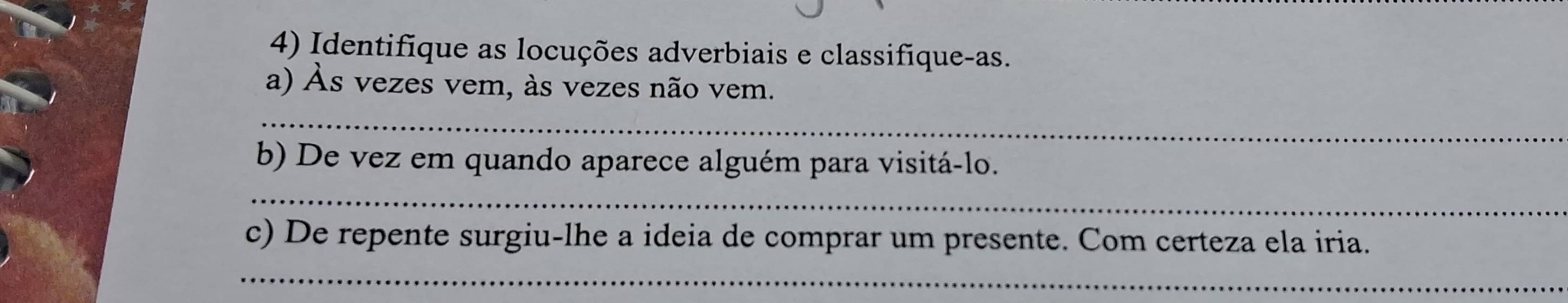 Identifique as locuções adverbiais e classifique-as. 
a) Às vezes vem, às vezes não vem. 
_ 
b) De vez em quando aparece alguém para visitá-lo. 
_ 
c) De repente surgiu-lhe a ideia de comprar um presente. Com certeza ela iria. 
_