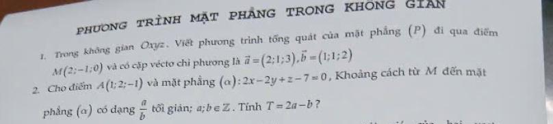 phương trình mặt phảng trong KhÔng Gian 
1. Trong không gian Oxyz. Viết phương trình tổng quát của mặt phẳng (P) đi qua điểm
M(2;-1;0) và có cặp véctơ chỉ phương là vector a=(2;1;3), vector b=(1;1;2)
2. Cho điểm A(1;2;-1) và mặt phẳng (α) 2x-2y+z-7=0 , Khoảng cách từ M đến mặt 
phẳng (α) có dạng  a/b  tối giản; a;b∈ Z. Tính T=2a-b ?