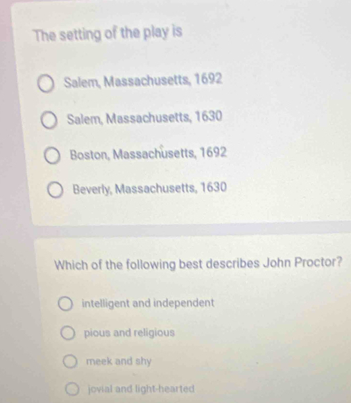 The setting of the play is
Salem, Massachusetts, 1692
Salem, Massachusetts, 1630
Boston, Massachusetts, 1692
Beverly, Massachusetts, 1630
Which of the following best describes John Proctor?
intelligent and independent
pious and religious
meek and shy
jovial and light-hearted