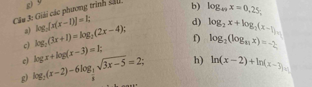 9
Câu 3: Giải các phương trình sắu. 
b) log _49x=0,25; 
d) 
a) 
c) log _2(3x+1)=log _2(2x-4); log _2[x(x-1)]=1; 
f) log _2(log _81x)=-2; 
e) log x+log (x-3)=1; log _2x+log _2(x-1)=
g log _ 1/2 (x-2)-6log _ 1/8 sqrt(3x-5)=2; h) ln (x-2)+ln (x-3)=1