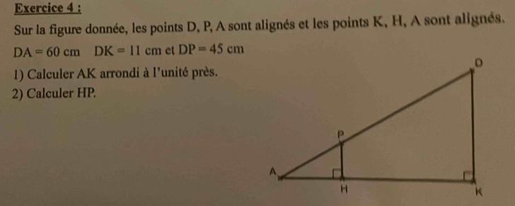 Sur la figure donnée, les points D, P, A sont alignés et les points K, H, A sont alignés.
DA=60cmDK=11cm et DP=45cm
1) Calculer AK arrondi à l'unité près. 
2) Calculer HP.