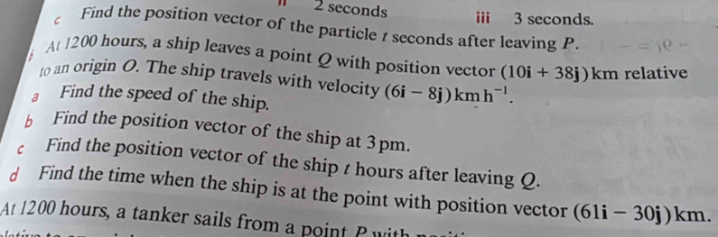 seconds ii 3 seconds. 
C Find the position vector of the particle t seconds after leaving P. 
A 1200 hours, a ship leaves a point Q with position vector (10i+38j)km relative 
to an origin O. The ship travels with velocity (6i-8j)kmh^(-1). 
a Find the speed of the ship. 
b Find the position vector of the ship at 3pm. 
c Find the position vector of the ship t hours after leaving Q. 
d Find the time when the ship is at the point with position vector (61i-30j)km. 
At 1200 hours, a tanker sails from a oin P ith