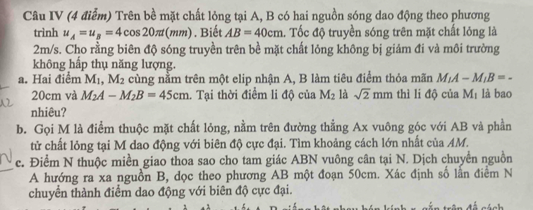 Câu IV (4 điễm) Trên bề mặt chất lỏng tại A, B có hai nguồn sóng dao động theo phương 
trình u_A=u_B=4cos 20π t(mm). Biết AB=40cm. Tốc độ truyền sóng trên mặt chất lỏng là
2m/s. Cho rằng biên độ sóng truyền trên bề mặt chất lỏng không bị giảm đi và môi trường 
không hấp thụ năng lượng. 
a. Hai điểm M_1, M_2 cùng nằm trên một elip nhận A, B làm tiêu điểm thỏa mãn M_1A-M_1B=-
20cm và M_2A-M_2B=45cm 1. Tại thời điểm li độ của M_2 là sqrt(2)mm thì li độ của M_1 là bao 
nhiêu? 
b. Gọi M là điểm thuộc mặt chất lỏng, nằm trên đường thẳng Ax vuông góc với AB và phần 
tử chất lỏng tại M dao động với biên độ cực đại. Tìm khoảng cách lớn nhất của AM. 
c. Điểm N thuộc miền giao thoa sao cho tam giác ABN vuông cân tại N. Dịch chuyển nguồn 
A hướng ra xa nguồn B, dọc theo phương AB một đoạn 50cm. Xác định số lẫn điểm N 
chuyển thành điểm dao động với biên độ cực đại.