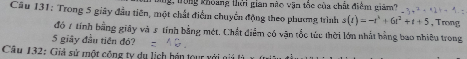 tăng, trong khoảng thời gian nào vận tốc của chất điểm giảm? 
Câu 131: Trong 5 giây đầu tiên, một chất điểm chuyển động theo phương trình s(t)=-t^3+6t^2+t+5 , Trong 
đó t tính bằng giây và s tính bằng mét. Chất điểm có vận tốc tức thời lớn nhất bằng bao nhiêu trong
5 giây đầu tiên đó? 
Câu 132: Giả sử một công ty du lịch bán tour với giả là