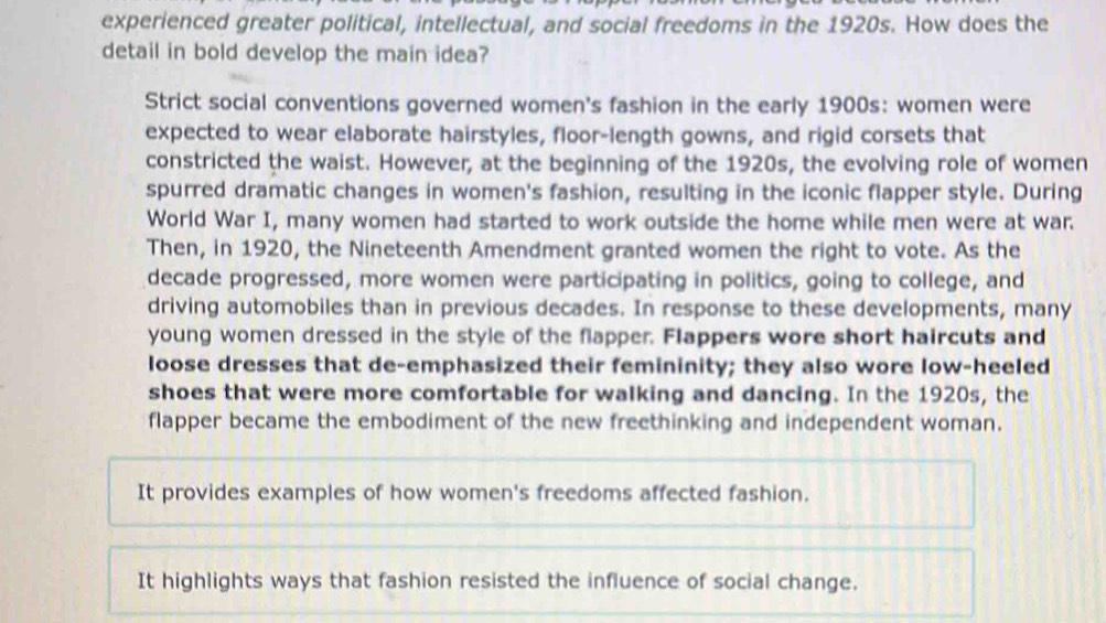 experienced greater political, intellectual, and social freedoms in the 1920s. How does the
detail in bold develop the main idea?
Strict social conventions governed women's fashion in the early 1900s: women were
expected to wear elaborate hairstyles, floor-length gowns, and rigid corsets that
constricted the waist. However, at the beginning of the 1920s, the evolving role of women
spurred dramatic changes in women's fashion, resulting in the iconic flapper style. During
World War I, many women had started to work outside the home while men were at war.
Then, in 1920, the Nineteenth Amendment granted women the right to vote. As the
decade progressed, more women were participating in politics, going to college, and
driving automobiles than in previous decades. In response to these developments, many
young women dressed in the style of the flapper. Flappers wore short haircuts and
loose dresses that de-emphasized their femininity; they also wore low-heeled
shoes that were more comfortable for walking and dancing. In the 1920s, the
flapper became the embodiment of the new freethinking and independent woman.
It provides examples of how women's freedoms affected fashion.
It highlights ways that fashion resisted the influence of social change.