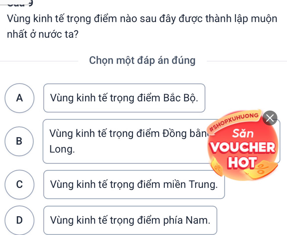 Vùng kinh tế trọng điểm nào sau đây được thành lập muộn
nhất ở nước ta?
Chọn một đáp án đúng
A Vùng kinh tế trọng điểm Bắc Bộ.
#SHOPXUHUONG
Vùng kinh tế trọng điểm Đồng bằn Săn
B
Long. VOUCHER
HOT
C Vùng kinh tế trọng điểm miền Trung.
D Vùng kinh tế trọng điểm phía Nam.