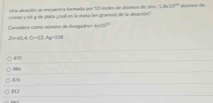 Una aleación se encuentra formada por 10 moles de átomos de zinc. 1.8* 10^(24) álemos de
cromo y 66 g de plata ¿cuál es la masa (en gramos) de la aleación?
Considere como número de Avogadro =6* 10^(23)
Zn=65,4; Cr=52; Ag=108
870
826
876
812