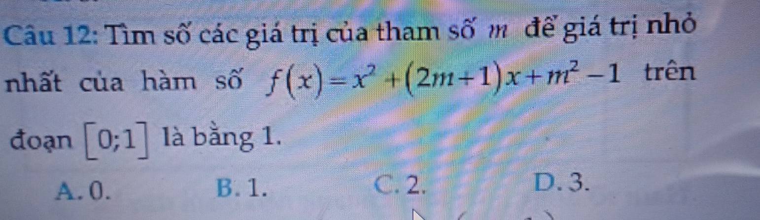 Tìm số các giá trị của tham số m để giá trị nhỏ
nhất của hàm số f(x)=x^2+(2m+1)x+m^2-1 trên
đoạn [0;1] là bằng 1.
A. 0. B. 1.
C. 2. D. 3.