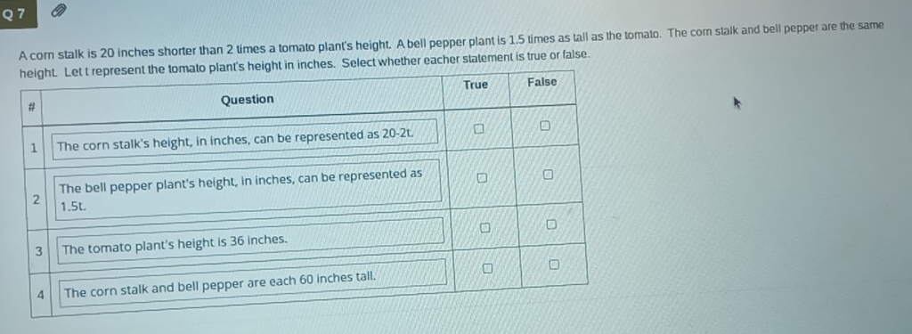 A corn stalk is 20 inches shorter than 2 times a tomato plant's height. A bell pepper plant is 1.5 times as tall as the tomato. The corn stalk and bell pepper are the same 
ct whether eacher statement is true or false.